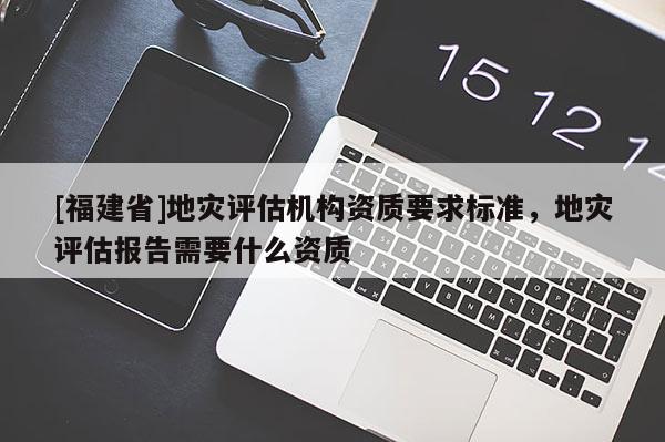 [福建省]地灾评估机构资质要求标准，地灾评估报告需要什么资质