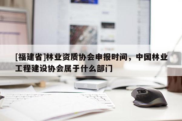 [福建省]林业资质协会申报时间，中国林业工程建设协会属于什么部门