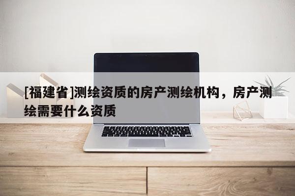 [福建省]测绘资质的房产测绘机构，房产测绘需要什么资质