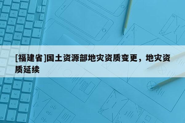 [福建省]国土资源部地灾资质变更，地灾资质延续