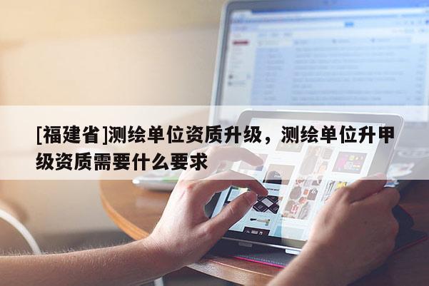 [福建省]测绘单位资质升级，测绘单位升甲级资质需要什么要求