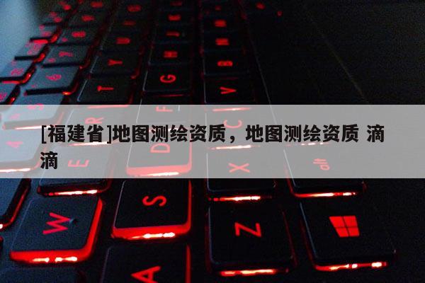 [福建省]地图测绘资质，地图测绘资质 滴滴