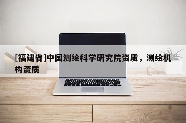 [福建省]中国测绘科学研究院资质，测绘机构资质