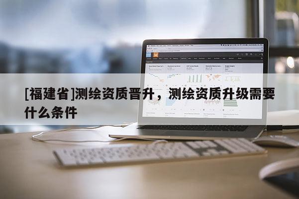 [福建省]测绘资质晋升，测绘资质升级需要什么条件