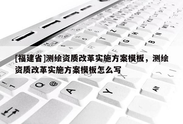 [福建省]测绘资质改革实施方案模板，测绘资质改革实施方案模板怎么写