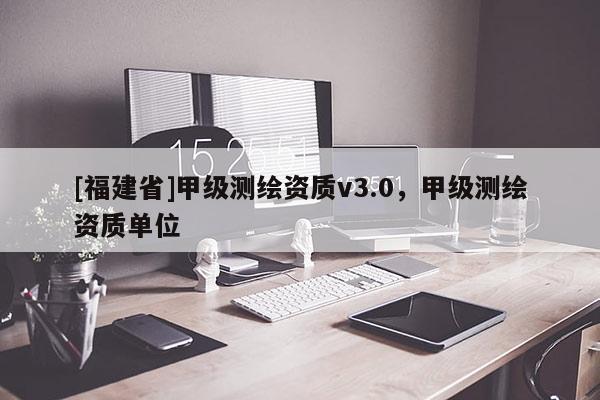 [福建省]甲级测绘资质v3.0，甲级测绘资质单位