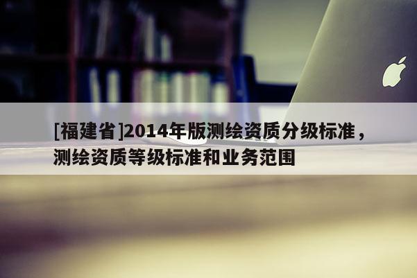 [福建省]2014年版测绘资质分级标准，测绘资质等级标准和业务范围