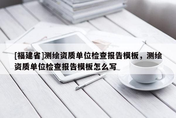[福建省]测绘资质单位检查报告模板，测绘资质单位检查报告模板怎么写