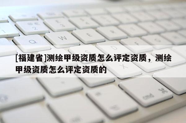 [福建省]测绘甲级资质怎么评定资质，测绘甲级资质怎么评定资质的