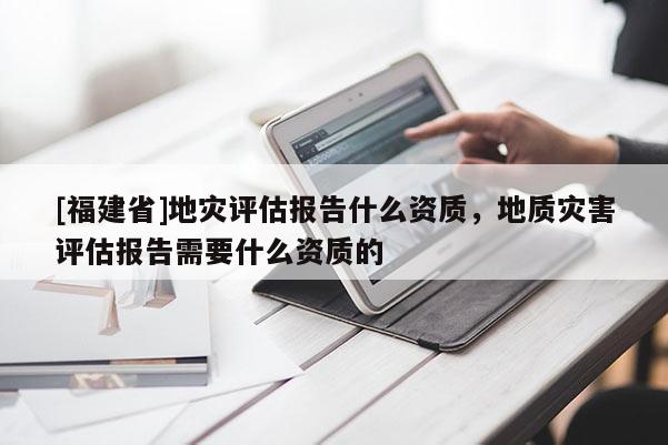 [福建省]地灾评估报告什么资质，地质灾害评估报告需要什么资质的