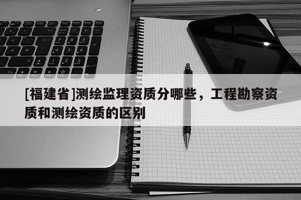 [福建省]测绘监理资质分哪些，工程勘察资质和测绘资质的区别