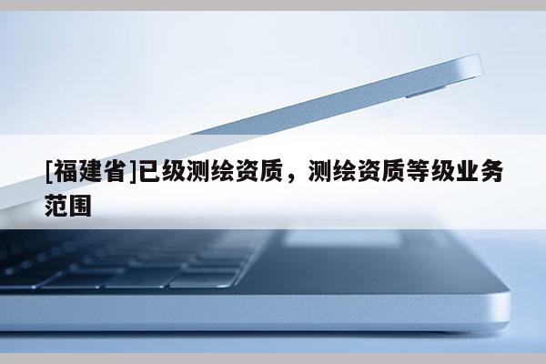 [福建省]已级测绘资质，测绘资质等级业务范围