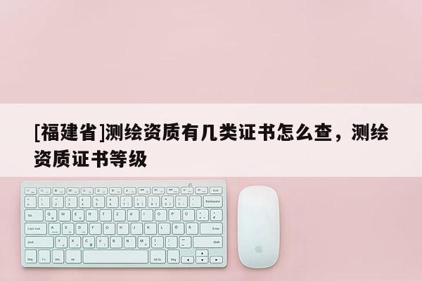 [福建省]测绘资质有几类证书怎么查，测绘资质证书等级