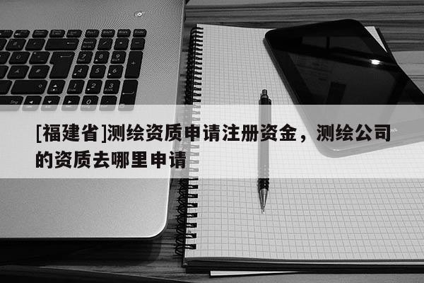 [福建省]测绘资质申请注册资金，测绘公司的资质去哪里申请