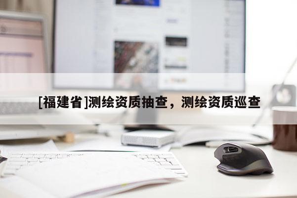 [福建省]测绘资质抽查，测绘资质巡查