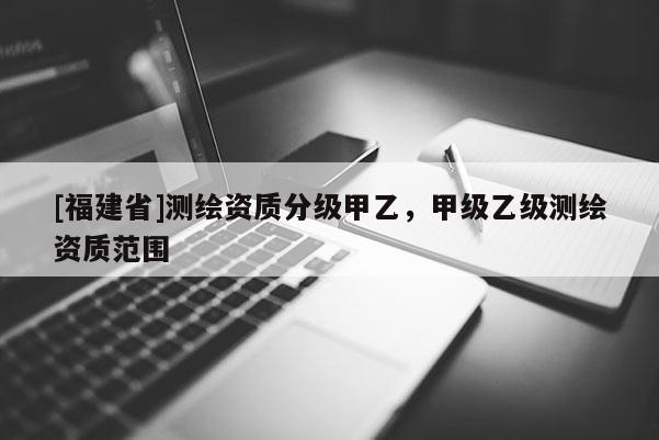 [福建省]测绘资质分级甲乙，甲级乙级测绘资质范围