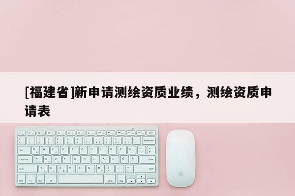 [福建省]新申请测绘资质业绩，测绘资质申请表
