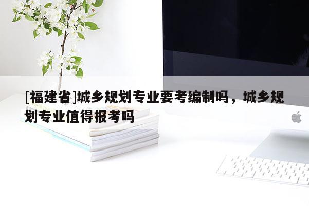 [福建省]城乡规划专业要考编制吗，城乡规划专业值得报考吗