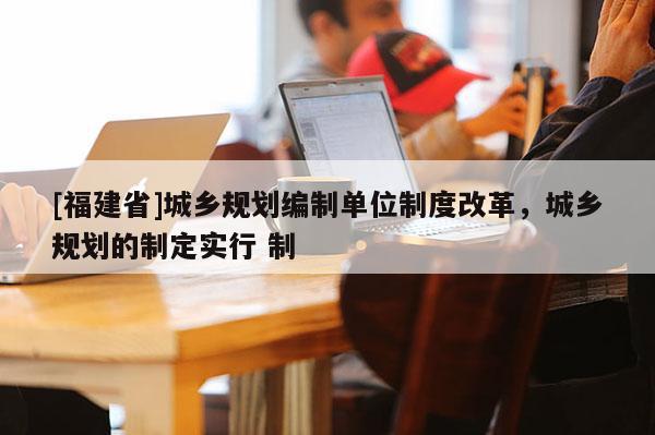 [福建省]城乡规划编制单位制度改革，城乡规划的制定实行 制