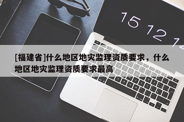 [福建省]什么地区地灾监理资质要求，什么地区地灾监理资质要求最高