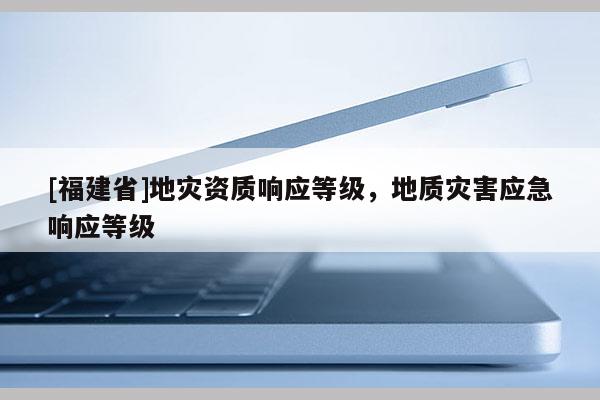 [福建省]地灾资质响应等级，地质灾害应急响应等级