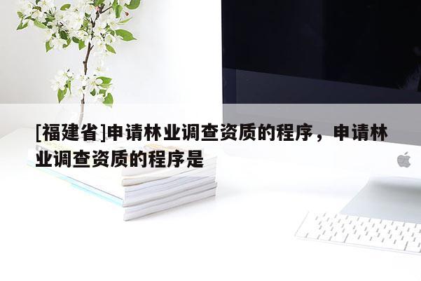 [福建省]申请林业调查资质的程序，申请林业调查资质的程序是