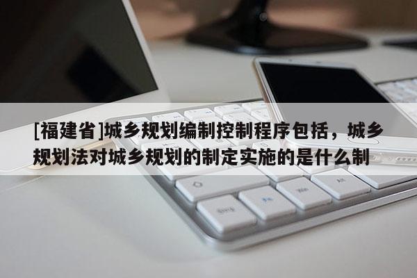 [福建省]城乡规划编制控制程序包括，城乡规划法对城乡规划的制定实施的是什么制