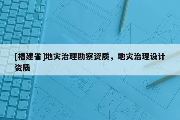 [福建省]地灾治理勘察资质，地灾治理设计资质