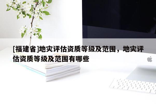 [福建省]地灾评估资质等级及范围，地灾评估资质等级及范围有哪些