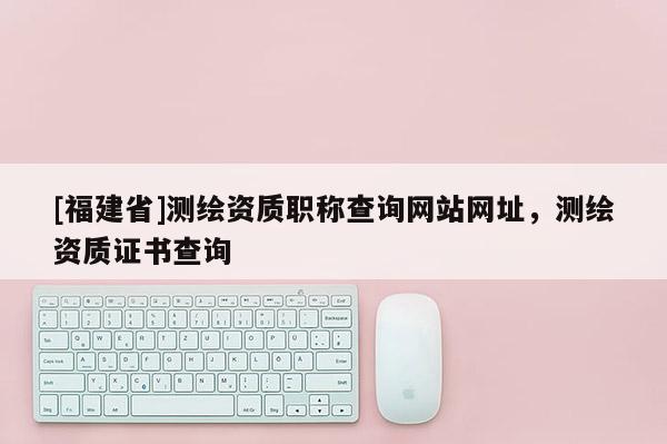 [福建省]测绘资质职称查询网站网址，测绘资质证书查询