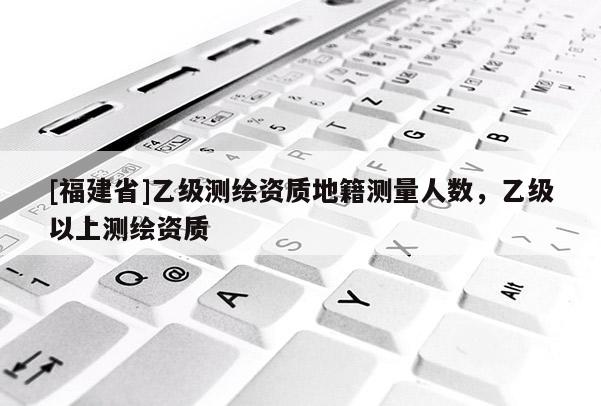 [福建省]乙级测绘资质地籍测量人数，乙级以上测绘资质