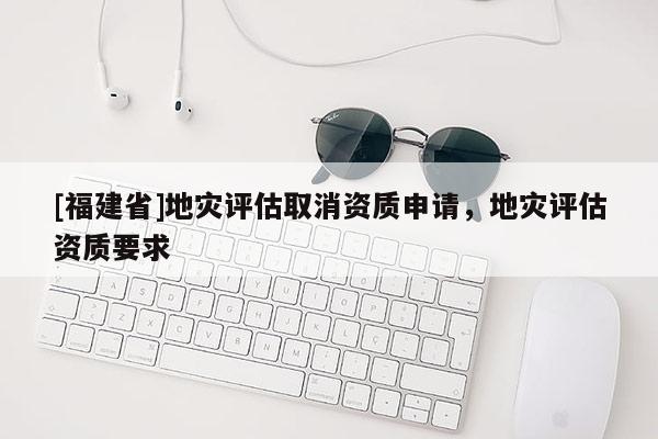 [福建省]地灾评估取消资质申请，地灾评估资质要求