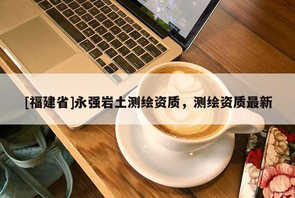 [福建省]永强岩土测绘资质，测绘资质最新