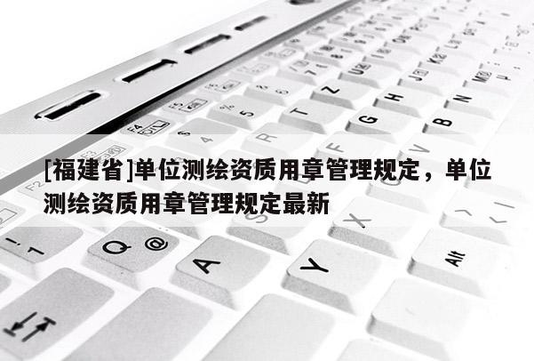 [福建省]单位测绘资质用章管理规定，单位测绘资质用章管理规定最新