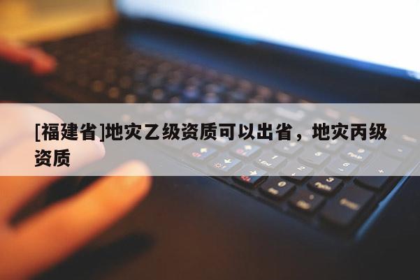 [福建省]地灾乙级资质可以出省，地灾丙级资质