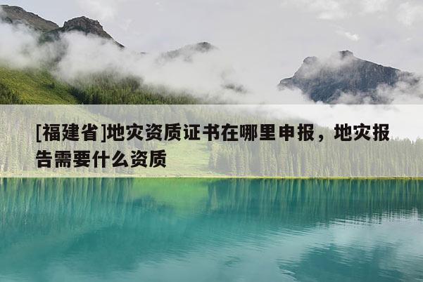 [福建省]地灾资质证书在哪里申报，地灾报告需要什么资质