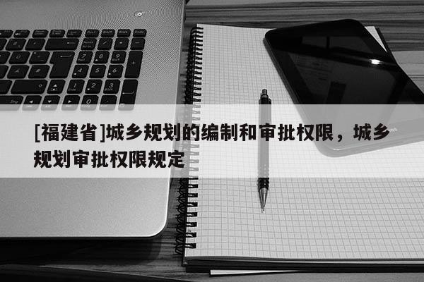 [福建省]城乡规划的编制和审批权限，城乡规划审批权限规定