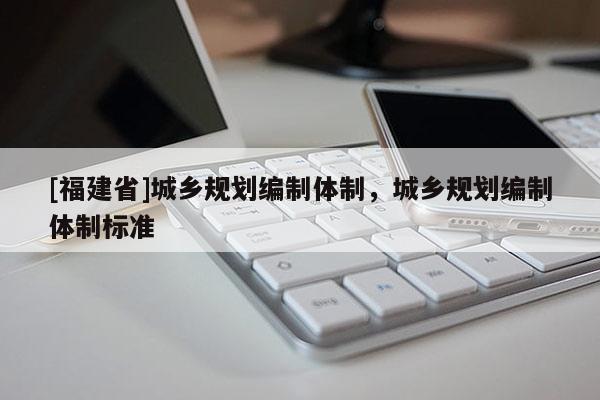[福建省]城乡规划编制体制，城乡规划编制体制标准