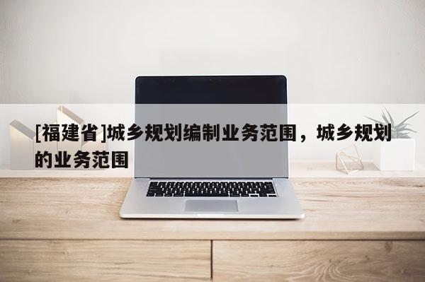 [福建省]城乡规划编制业务范围，城乡规划的业务范围