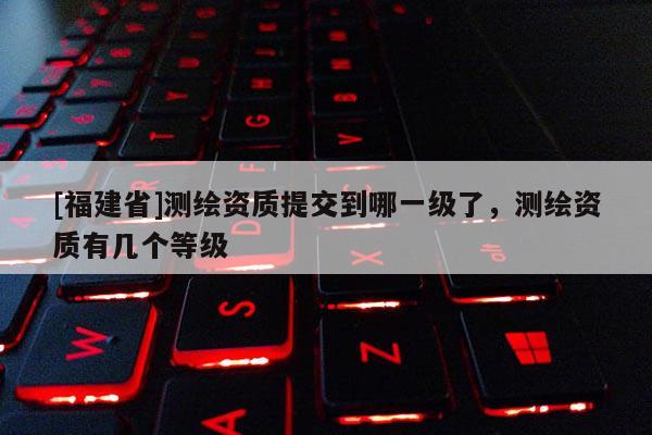 [福建省]测绘资质提交到哪一级了，测绘资质有几个等级