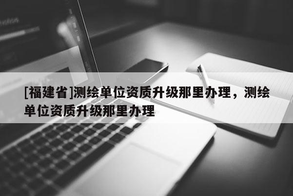 [福建省]测绘单位资质升级那里办理，测绘单位资质升级那里办理