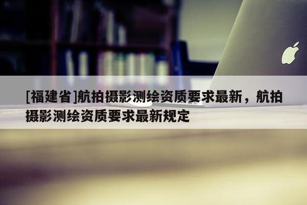 [福建省]航拍摄影测绘资质要求最新，航拍摄影测绘资质要求最新规定