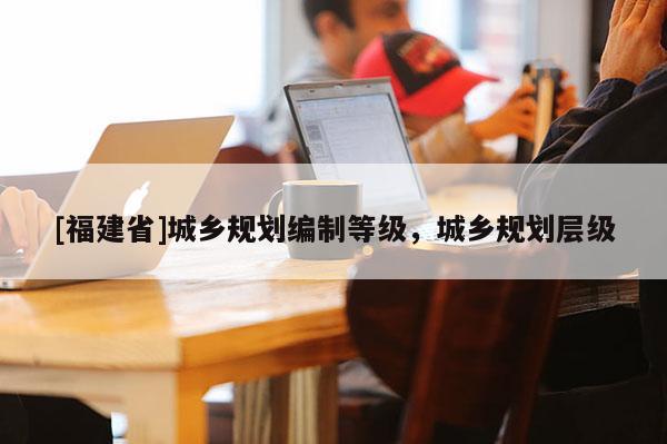 [福建省]城乡规划编制等级，城乡规划层级