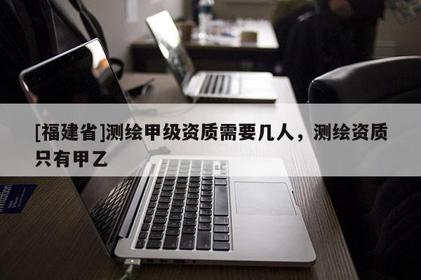 [福建省]测绘甲级资质需要几人，测绘资质只有甲乙