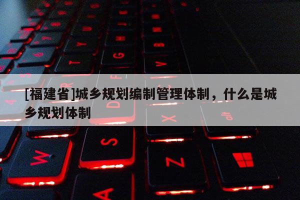 [福建省]城乡规划编制管理体制，什么是城乡规划体制