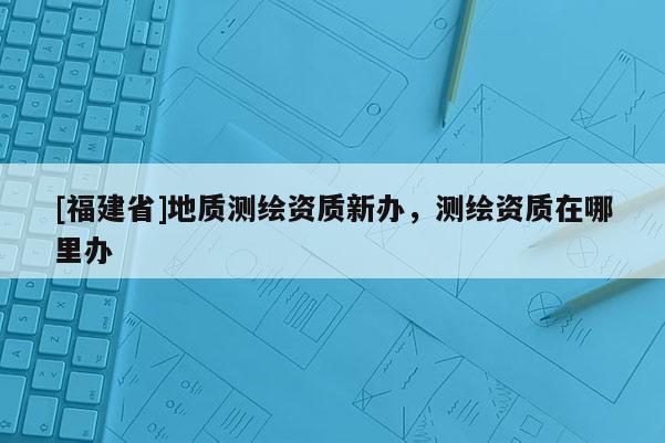 [福建省]地质测绘资质新办，测绘资质在哪里办