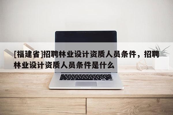 [福建省]招聘林业设计资质人员条件，招聘林业设计资质人员条件是什么