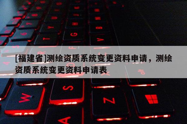 [福建省]测绘资质系统变更资料申请，测绘资质系统变更资料申请表
