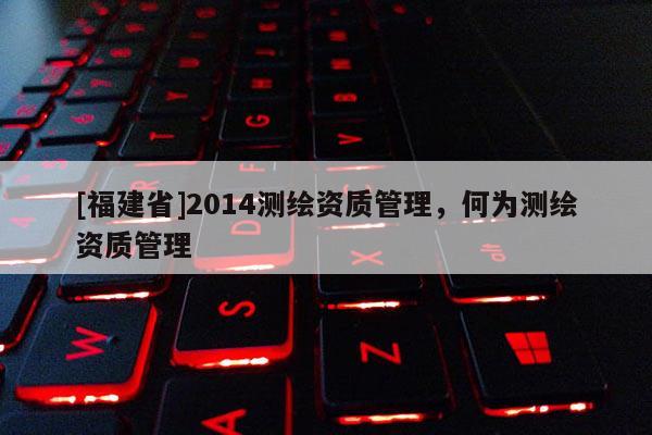 [福建省]2014测绘资质管理，何为测绘资质管理