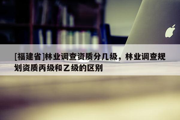 [福建省]林业调查资质分几级，林业调查规划资质丙级和乙级的区别